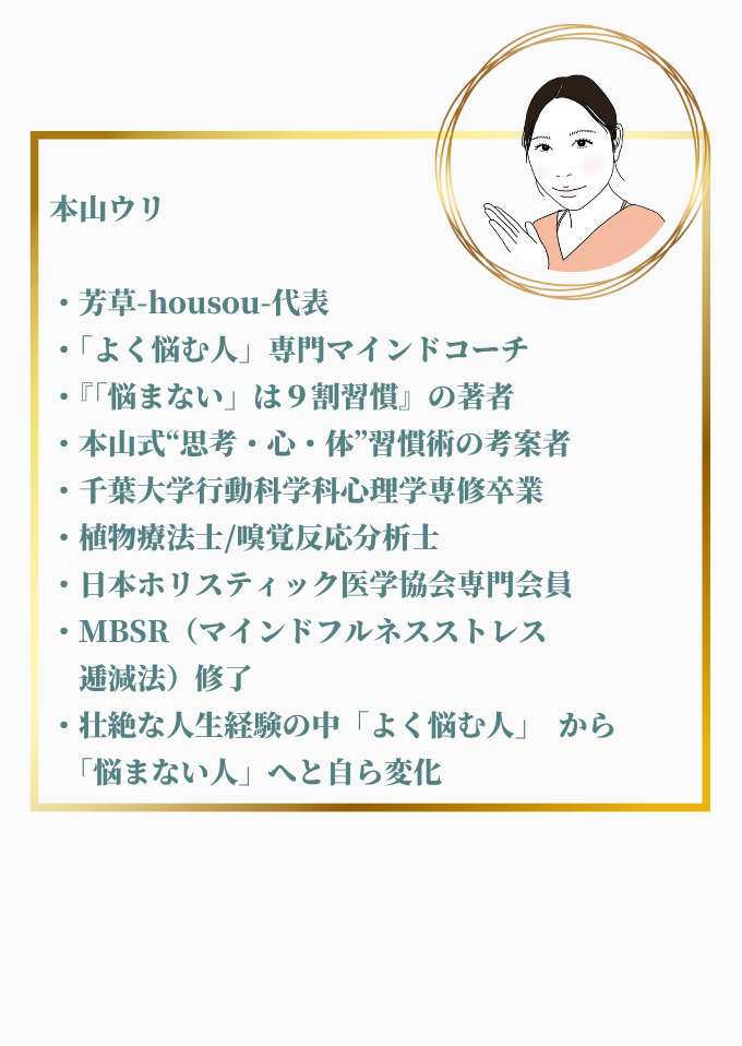 本山 ウリ
芳草-hous-代表 / 「よく悩む人」専門マインドコーチ
・『「悩まない」は9割習慣』の著者
・本山式“思考・心・体”習慣術の考案者
・千葉大学行動科学科心理学専修卒業
・植物療法士/嗅覚反応分析士
・日本ホリスティック医学協会専門会員
・MBSR(マインドフルネスストレス逓減法)修了
・壮絶な人生経験の中「よく悩む人」から「悩まない人」へと自ら変化
